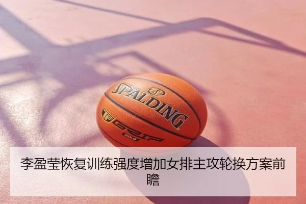 李盈莹恢复训练强度增加女排主攻轮换方案前瞻