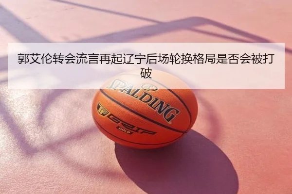 郭艾伦转会流言再起辽宁后场轮换格局是否会被打破