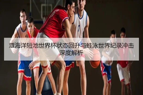 覃海洋短池世界杯状态回升与蛙泳世界纪录冲击深度解析