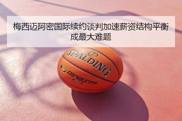 梅西迈阿密国际续约谈判加速薪资结构平衡成最大难题